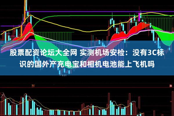 股票配资论坛大全网 实测机场安检：没有3C标识的国外产充电宝和相机电池能上飞机吗
