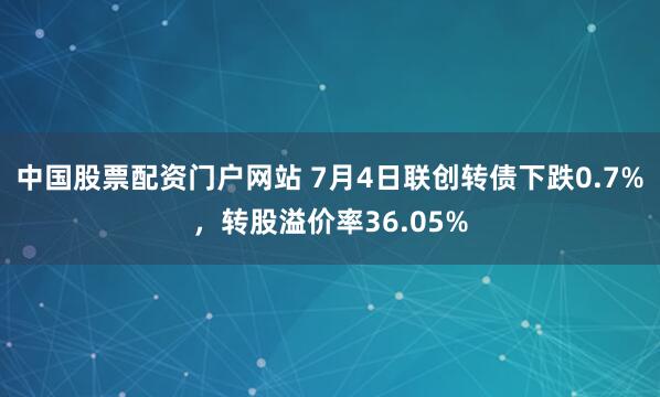 中国股票配资门户网站 7月4日联创转债下跌0.7%，转股溢价率36.05%