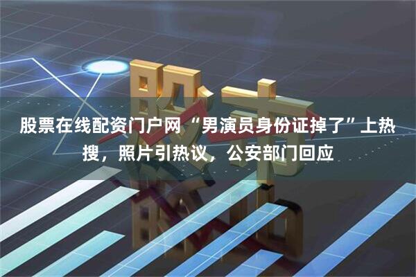 股票在线配资门户网 “男演员身份证掉了”上热搜，照片引热议，公安部门回应