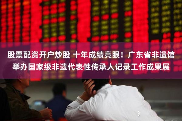 股票配资开户炒股 十年成绩亮眼！广东省非遗馆举办国家级非遗代表性传承人记录工作成果展