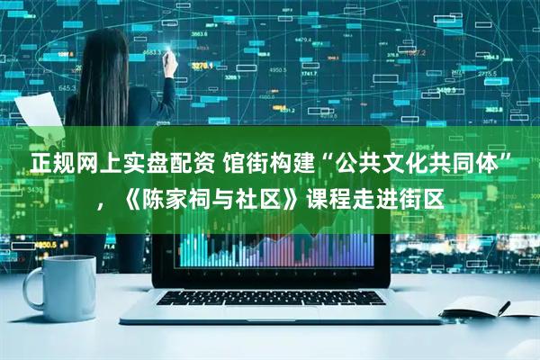正规网上实盘配资 馆街构建“公共文化共同体”，《陈家祠与社区》课程走进街区