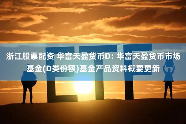 浙江股票配资 华富天盈货币D: 华富天盈货币市场基金(D类份额)基金产品资料概要更新