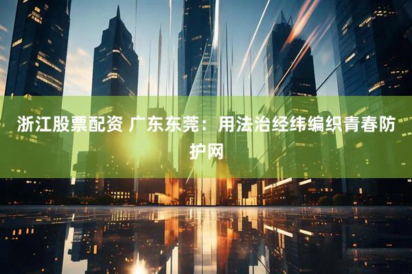 浙江股票配资 广东东莞：用法治经纬编织青春防护网