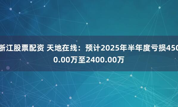 浙江股票配资 天地在线：预计2025年半年度亏损4500.00万至2400.00万