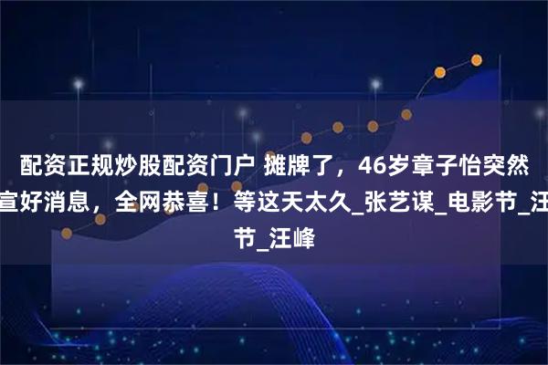 配资正规炒股配资门户 摊牌了，46岁章子怡突然官宣好消息，全网恭喜！等这天太久_张艺谋_电影节_汪峰