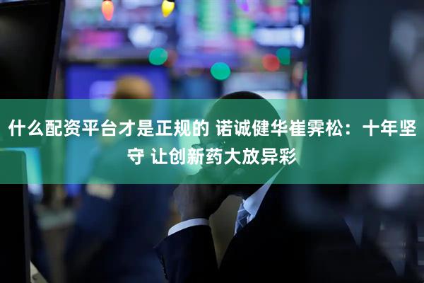 什么配资平台才是正规的 诺诚健华崔霁松：十年坚守 让创新药大放异彩