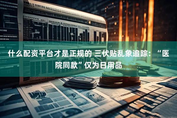 什么配资平台才是正规的 三伏贴乱象追踪：“医院同款”仅为日用品